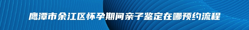 鹰潭市余江区怀孕期间亲子鉴定在哪预约流程