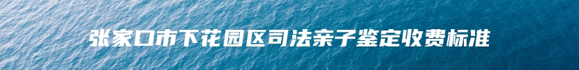 张家口市下花园区司法亲子鉴定收费标准