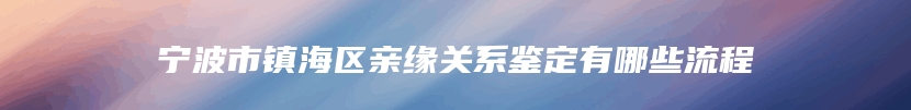 宁波市镇海区亲缘关系鉴定有哪些流程