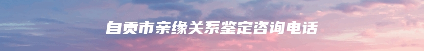 自贡市亲缘关系鉴定咨询电话