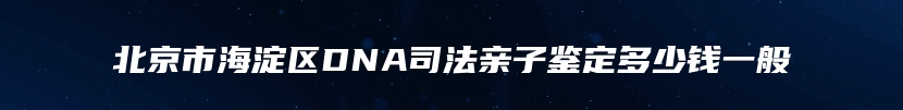 北京市海淀区DNA司法亲子鉴定多少钱一般
