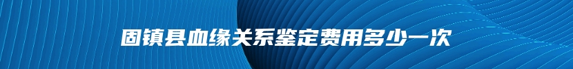 固镇县血缘关系鉴定费用多少一次