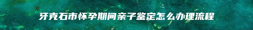 牙克石市怀孕期间亲子鉴定怎么办理流程