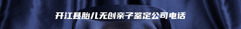 开江县胎儿无创亲子鉴定公司电话