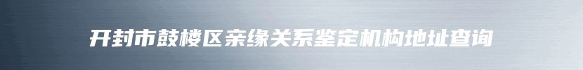 开封市鼓楼区亲缘关系鉴定机构地址查询