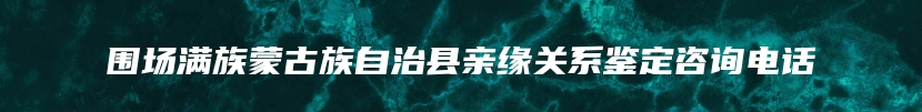 围场满族蒙古族自治县亲缘关系鉴定咨询电话