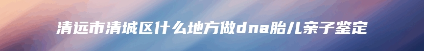 清远市清城区什么地方做dna胎儿亲子鉴定