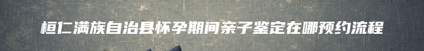 桓仁满族自治县怀孕期间亲子鉴定在哪预约流程