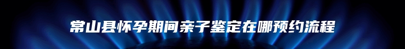 常山县怀孕期间亲子鉴定在哪预约流程