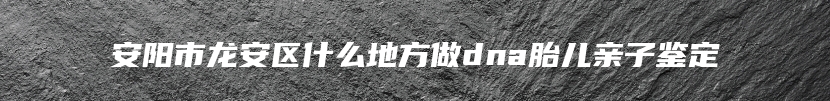 安阳市龙安区什么地方做dna胎儿亲子鉴定