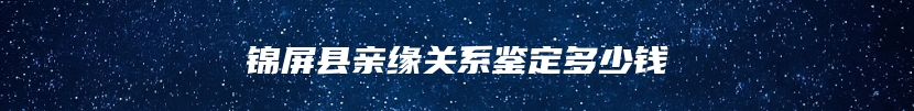 锦屏县亲缘关系鉴定多少钱