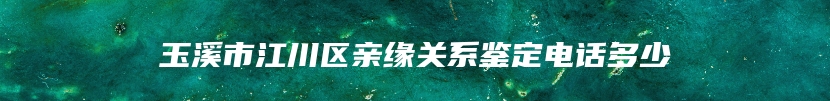 玉溪市江川区亲缘关系鉴定电话多少