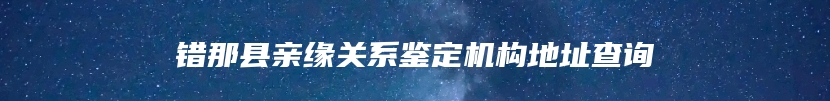 错那县亲缘关系鉴定机构地址查询