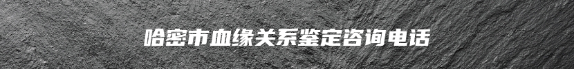 哈密市血缘关系鉴定咨询电话