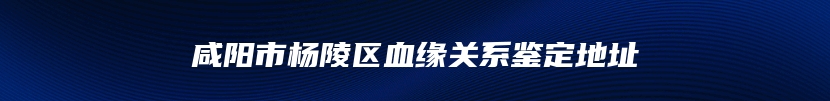 咸阳市杨陵区血缘关系鉴定地址