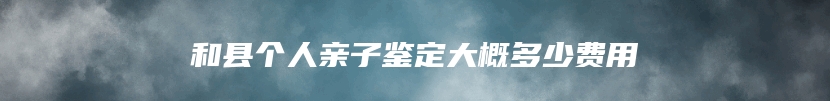 和县个人亲子鉴定大概多少费用