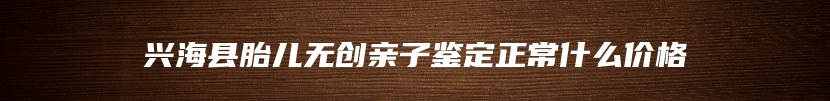 兴海县胎儿无创亲子鉴定正常什么价格