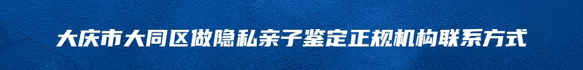 大庆市大同区做隐私亲子鉴定正规机构联系方式