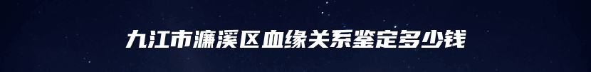 九江市濂溪区血缘关系鉴定多少钱