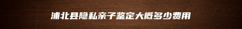 浦北县隐私亲子鉴定大概多少费用