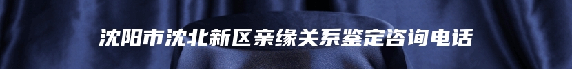 沈阳市沈北新区亲缘关系鉴定咨询电话