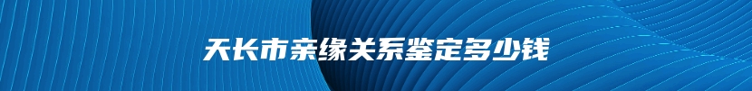 天长市亲缘关系鉴定多少钱