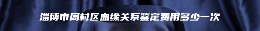 淄博市周村区血缘关系鉴定费用多少一次