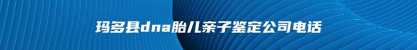玛多县dna胎儿亲子鉴定公司电话