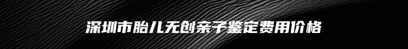 深圳市胎儿无创亲子鉴定费用价格