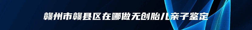赣州市赣县区在哪做无创胎儿亲子鉴定