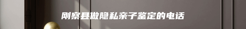 刚察县做隐私亲子鉴定的电话