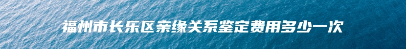 福州市长乐区亲缘关系鉴定费用多少一次