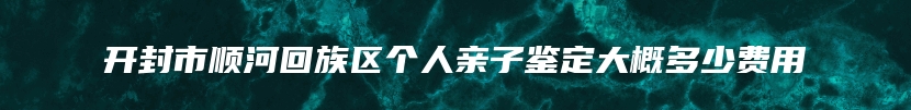 开封市顺河回族区个人亲子鉴定大概多少费用