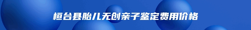 桓台县胎儿无创亲子鉴定费用价格