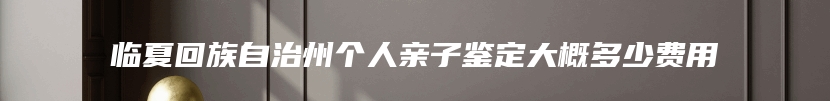 临夏回族自治州个人亲子鉴定大概多少费用