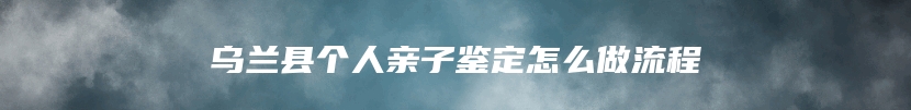 乌兰县个人亲子鉴定怎么做流程