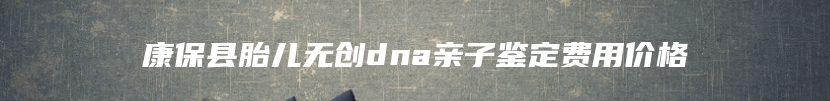 康保县胎儿无创dna亲子鉴定费用价格