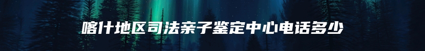 喀什地区司法亲子鉴定中心电话多少