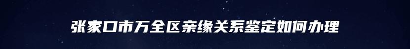 张家口市万全区亲缘关系鉴定如何办理