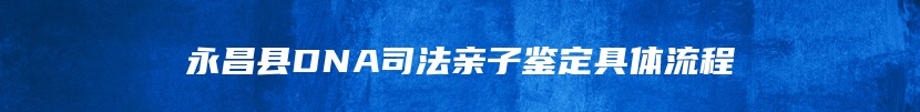 永昌县DNA司法亲子鉴定具体流程