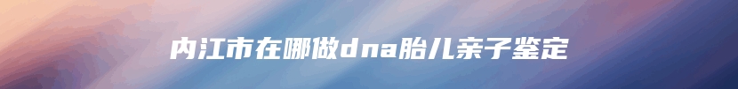 内江市在哪做dna胎儿亲子鉴定