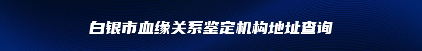 白银市血缘关系鉴定机构地址查询