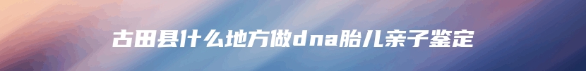 古田县什么地方做dna胎儿亲子鉴定