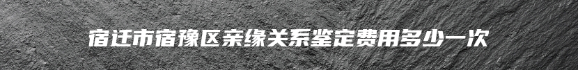 宿迁市宿豫区亲缘关系鉴定费用多少一次