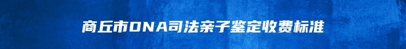 商丘市DNA司法亲子鉴定收费标准