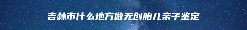 吉林市什么地方做无创胎儿亲子鉴定