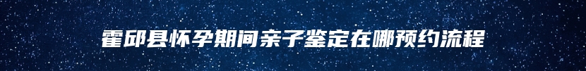 霍邱县怀孕期间亲子鉴定在哪预约流程