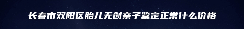 长春市双阳区胎儿无创亲子鉴定正常什么价格