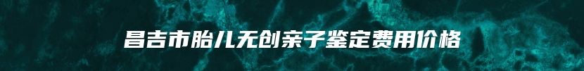 昌吉市胎儿无创亲子鉴定费用价格