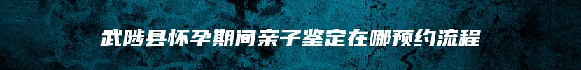 武陟县怀孕期间亲子鉴定在哪预约流程